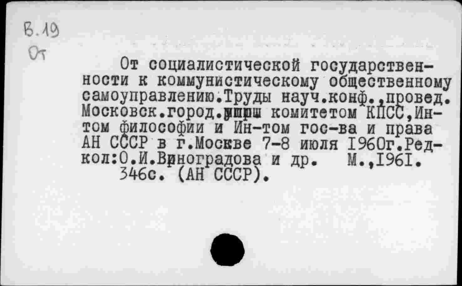 ﻿От
От социалистической государственности к коммунистическому общественному самоуправлению.Труды науч.конф..провед. Московок.город.ршрш комитетом КПСС,Ин-том философии и Ин-том гос-ва и права АН СССР в г.Москве 7-8 июля 1960г.Ред-кол:0.И.Виноградова и др. М.,1961.
546с. (АН СССР).